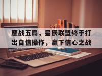 米兰体育app下载地址-关于鏖战五局，星辰联盟终于打出自信操作，赢下信心之战的信息